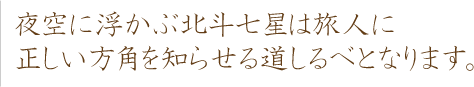 夜空に浮かぶ北斗七星は旅人に正しい方角をしらせる道しるべとなります。
